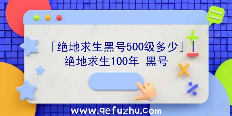 「绝地求生黑号500级多少」|绝地求生100年